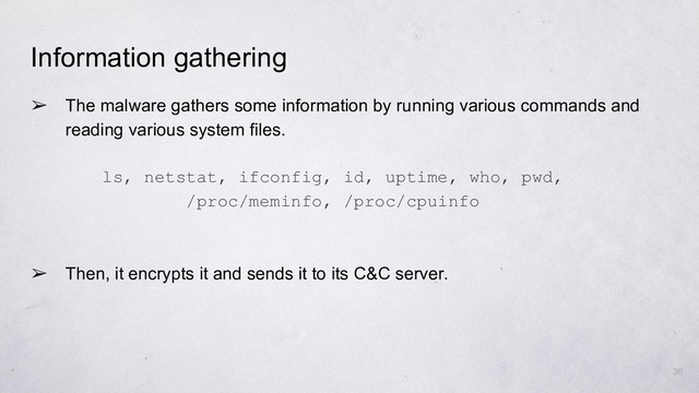 ➢ The malware gathers some information by running various commands and
reading various system files.
➢ Then, it encrypts it and sends it to its C&C server.
ls, netstat, ifconfig, id, uptime, who, pwd,
/proc/meminfo, /proc/cpuinfo
36
Information gathering
