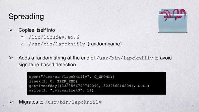 ➢ Copies itself into
○ /lib/libudev.so.6
○ /usr/bin/lapckniilv (random name)
open("/usr/bin/lapckniilv", O_WRONLY)
lseek(3, 0, SEEK_END)
gettimeofday({3328566790742090, 523986010209}, NULL)
write(3, "yvjrwarixe\0", 11)
38
Spreading
➢ Adds a random string at the end of /usr/bin/lapckniilv to avoid
signature-based detection
➢ Migrates to /usr/bin/lapckniilv
