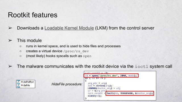 Rootkit features
➢ Downloads a Loadable Kernel Module (LKM) from the control server
➢ This module
○ runs in kernel space, and is used to hide files and processes
○ creates a virtual device /proc/rs_dev
○ (most likely) hooks syscalls such as open
➢ The malware communicates with the rootkit device via the ioctl system call
41
HideFile procedure:
