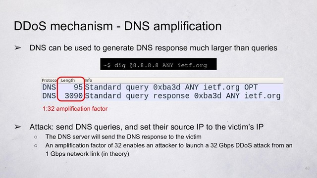 ➢ DNS can be used to generate DNS response much larger than queries
➢ Attack: send DNS queries, and set their source IP to the victim’s IP
○ The DNS server will send the DNS response to the victim
○ An amplification factor of 32 enables an attacker to launch a 32 Gbps DDoS attack from an
1 Gbps network link (in theory)
48
DDoS mechanism - DNS amplification
~$ dig @8.8.8.8 ANY ietf.org
1:32 amplification factor
