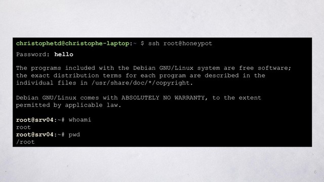 6
christophetd@christophe-laptop:~ $ ssh root@honeypot
Password: hello
The programs included with the Debian GNU/Linux system are free software;
the exact distribution terms for each program are described in the
individual files in /usr/share/doc/*/copyright.
Debian GNU/Linux comes with ABSOLUTELY NO WARRANTY, to the extent
permitted by applicable law.
root@srv04:~# whoami
root
root@srv04:~# pwd
/root
