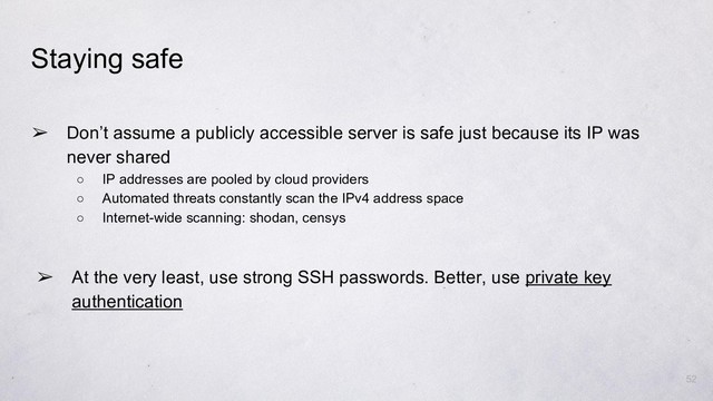 52
Staying safe
➢ At the very least, use strong SSH passwords. Better, use private key
authentication
➢ Don’t assume a publicly accessible server is safe just because its IP was
never shared
○ IP addresses are pooled by cloud providers
○ Automated threats constantly scan the IPv4 address space
○ Internet-wide scanning: shodan, censys
