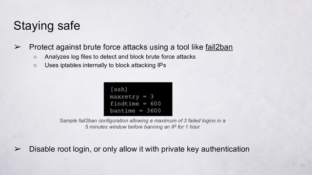 ➢ Protect against brute force attacks using a tool like fail2ban
○ Analyzes log files to detect and block brute force attacks
○ Uses iptables internally to block attacking IPs
53
Staying safe
[ssh]
maxretry = 3
findtime = 600
bantime = 3600
Sample fail2ban configuration allowing a maximum of 3 failed logins in a
5 minutes window before banning an IP for 1 hour
➢ Disable root login, or only allow it with private key authentication
