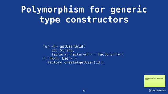 @pacoworks
Polymorphism for generic
type constructors
fun  getUserById(
id: String,
factory: Factory = factory()
): Hk =
factory.create(getUser(id))
23
How do I convert that F back to a real
value?
