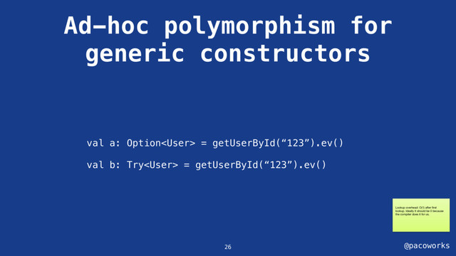 @pacoworks
Ad-hoc polymorphism for
generic constructors
26
val a: Option = getUserById(“123”).ev()
val b: Try = getUserById(“123”).ev()
Lookup overhead: O(1) after ﬁrst
lookup. Ideally it should be 0 because
the compiler does it for us.
