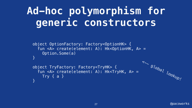 @pacoworks
Ad-hoc polymorphism for
generic constructors
27
object OptionFactory: Factory {
fun <a> create(element: A): Hk =
Option.Some(a)
}
object TryFactory: Factory {
fun <a> create(element: A): Hk =
Try { a }
}
<--
global
lookup!
</a></a>