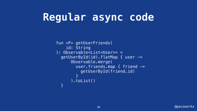 @pacoworks
Regular async code
30
fun  getUserFriends(
id: String
): Observable> =
getUserById(id).flatMap { user ->
Observable.merge(
user.friends.map { friend ->
getUserById(friend.id)
}
).toList()
}

