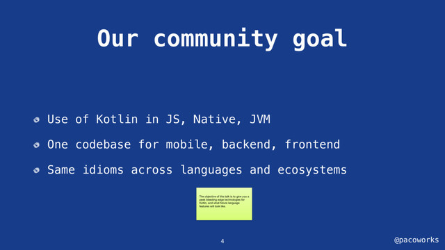 @pacoworks
Our community goal
Use of Kotlin in JS, Native, JVM
One codebase for mobile, backend, frontend
Same idioms across languages and ecosystems
4
The objective of this talk is to give you a
peek bleeding edge technologies for
Kotlin, and what future language
features will look like.
