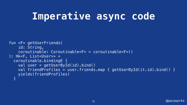 @pacoworks
Imperative async code
31
fun  getUserFriends(
id: String,
coroutinable: Coroutinable = coroutinable()
): Hk> =
coroutinable.bindingE {
val user = getUserById(id).bind()
val friendProfiles = user.friends.map { getUserById(it.id).bind() }
yields(friendProfiles)
}
