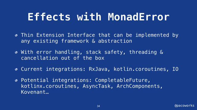 @pacoworks
Effects with MonadError
Thin Extension Interface that can be implemented by
any existing framework & abstraction
With error handling, stack safety, threading &
cancellation out of the box
Current integrations: RxJava, kotlin.coroutines, IO
Potential integrations: CompletableFuture,
kotlinx.coroutines, AsyncTask, ArchComponents,
Kovenant…
34
