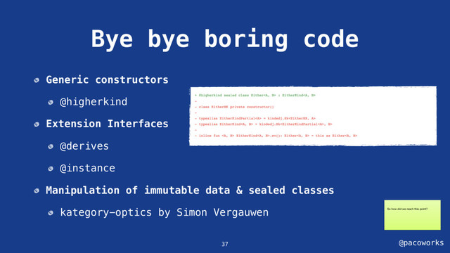@pacoworks
Bye bye boring code
37
Generic constructors
@higherkind
Extension Interfaces
@derives
@instance
Manipulation of immutable data & sealed classes
kategory-optics by Simon Vergauwen So how did we reach this point?
