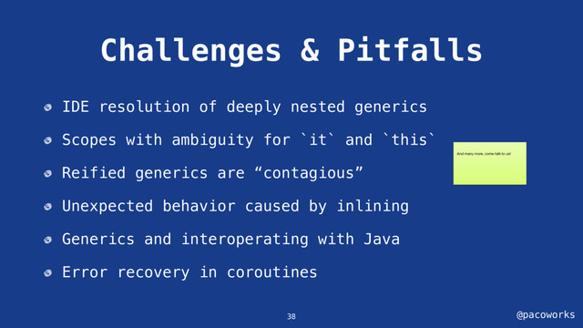 @pacoworks
Challenges & Pitfalls
IDE resolution of deeply nested generics
Scopes with ambiguity for `it` and `this`
Reified generics are “contagious”
Unexpected behavior caused by inlining
Generics and interoperating with Java
Error recovery in coroutines
38
And many more, come talk to us!
