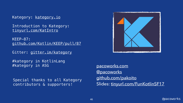 @pacoworks
Kategory: kategory.io
Introduction to Kategory:
tinyurl.com/KatIntro
KEEP-87:
github.com/Kotlin/KEEP/pull/87
Gitter: gitter.im/kategory
#kategory in KotlinLang
#kategory in ASG pacoworks.com
@pacoworks
github.com/pakoito
Slides: tinyurl.com/FunKotlinSF17
46
Special thanks to all Kategory
contributors & supporters!
