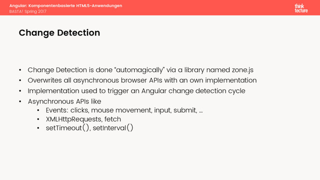 Angular: Komponentenbasierte HTML5-Anwendungen
BASTA! Spring 2017
Change Detection
• Change Detection is done “automagically” via a library named zone.js
• Overwrites all asynchronous browser APIs with an own implementation
• Implementation used to trigger an Angular change detection cycle
• Asynchronous APIs like
• Events: clicks, mouse movement, input, submit, …
• XMLHttpRequests, fetch
• setTimeout(), setInterval()
