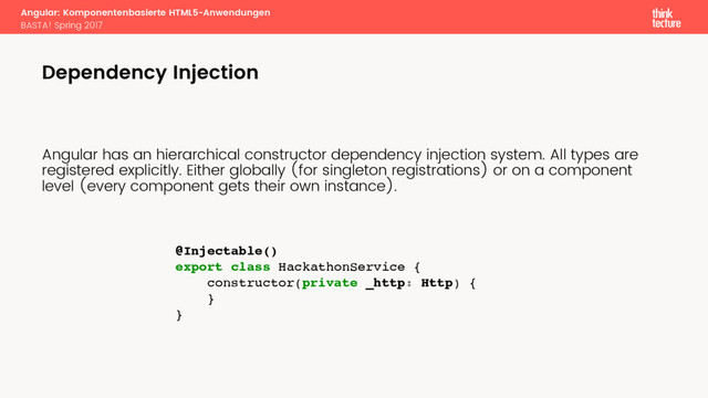 Angular: Komponentenbasierte HTML5-Anwendungen
BASTA! Spring 2017
Angular has an hierarchical constructor dependency injection system. All types are
registered explicitly. Either globally (for singleton registrations) or on a component
level (every component gets their own instance).
Dependency Injection
@Injectable()
export class HackathonService {
constructor(private _http: Http) {
}
}

