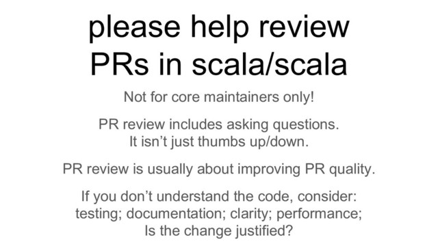 Not for core maintainers only!
PR review includes asking questions.
It isn’t just thumbs up/down.
PR review is usually about improving PR quality.
If you don’t understand the code, consider:
testing; documentation; clarity; performance;
Is the change justified?
please help review
PRs in scala/scala
