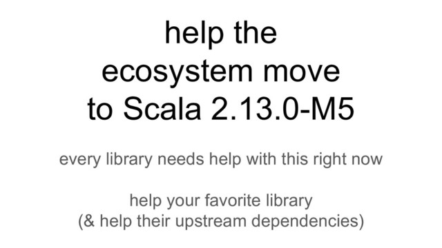 help the
ecosystem move
to Scala 2.13.0-M5
every library needs help with this right now
help your favorite library
(& help their upstream dependencies)

