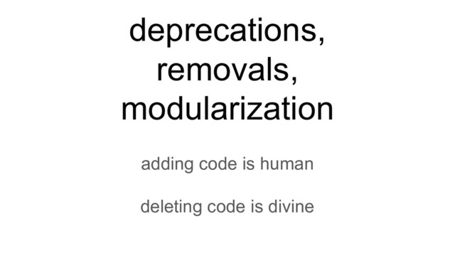 adding code is human
deleting code is divine
deprecations,
removals,
modularization
