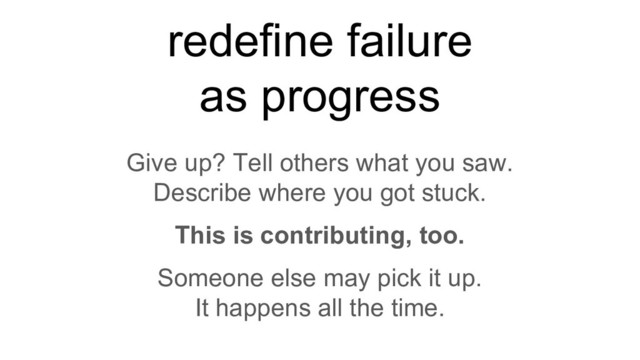 redefine failure
as progress
Give up? Tell others what you saw.
Describe where you got stuck.
This is contributing, too.
Someone else may pick it up.
It happens all the time.
