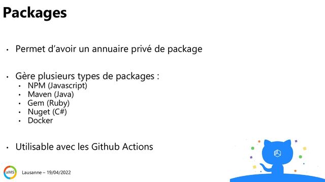 • Permet d’avoir un annuaire privé de package
• Gère plusieurs types de packages :
• NPM (Javascript)
• Maven (Java)
• Gem (Ruby)
• Nuget (C#)
• Docker
• Utilisable avec les Github Actions
Packages
Lausanne – 19/04/2022
