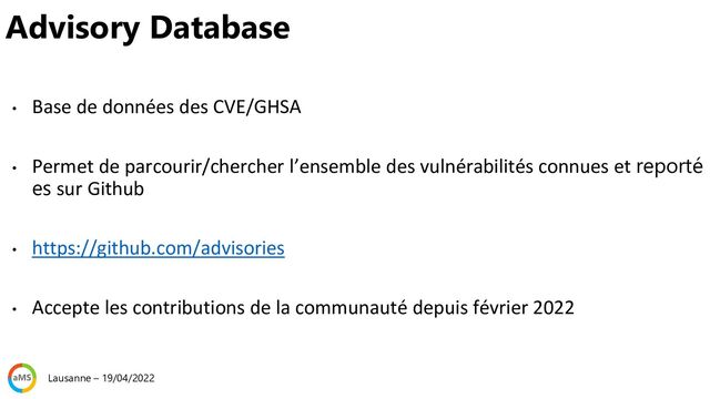 • Base de données des CVE/GHSA
• Permet de parcourir/chercher l’ensemble des vulnérabilités connues et reporté
es sur Github
• https://github.com/advisories
• Accepte les contributions de la communauté depuis février 2022
Advisory Database
Lausanne – 19/04/2022
