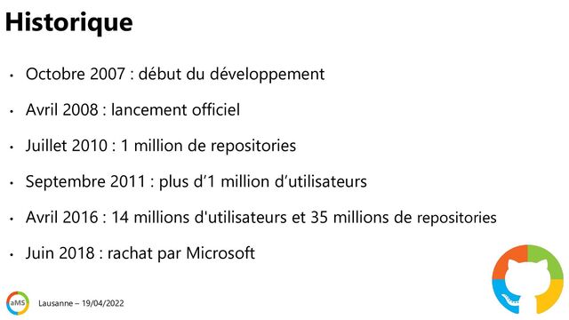 Historique
• Octobre 2007 : début du développement
• Avril 2008 : lancement officiel
• Juillet 2010 : 1 million de repositories
• Septembre 2011 : plus d’1 million d’utilisateurs
• Avril 2016 : 14 millions d'utilisateurs et 35 millions de repositories
• Juin 2018 : rachat par Microsoft
Lausanne – 19/04/2022

