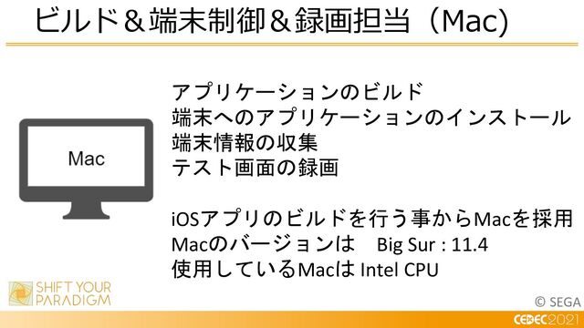 © SEGA
ビルド＆端末制御＆録画担当（Mac)
アプリケーションのビルド
端末へのアプリケーションのインストール
端末情報の収集
テスト画面の録画
iOSアプリのビルドを行う事からMacを採用
Macのバージョンは Big Sur : 11.4
使用しているMacは Intel CPU
