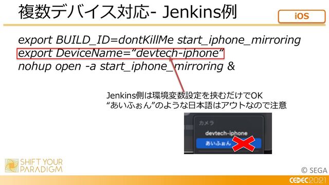 © SEGA
複数デバイス対応- Jenkins例 iOS
export BUILD_ID=dontKillMe start_iphone_mirroring
export DeviceName=“devtech-iphone“
nohup open -a start_iphone_mirroring &
Jenkins側は環境変数設定を挟むだけでOK
“あいふぉん”のような⽇本語はアウトなので注意
