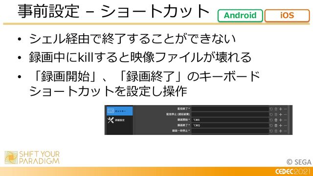 © SEGA
• シェル経由で終了することができない
• 録画中にkillすると映像ファイルが壊れる
• 「録画開始」、「録画終了」のキーボード
ショートカットを設定し操作
事前設定 – ショートカット Android iOS

