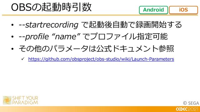 © SEGA
• --startrecording で起動後⾃動で録画開始する
• --profile “name” でプロファイル指定可能
• その他のパラメータは公式ドキュメント参照
ü https://github.com/obsproject/obs-studio/wiki/Launch-Parameters
OBSの起動時引数 Android iOS
