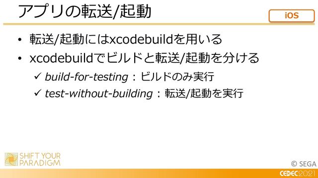 © SEGA
• 転送/起動にはxcodebuildを⽤いる
• xcodebuildでビルドと転送/起動を分ける
ü build-for-testing : ビルドのみ実⾏
ü test-without-building : 転送/起動を実⾏
アプリの転送/起動 iOS
