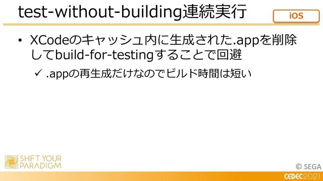 © SEGA
• XCodeのキャッシュ内に⽣成された.appを削除
してbuild-for-testingすることで回避
ü .appの再⽣成だけなのでビルド時間は短い
test-without-building連続実⾏ iOS
