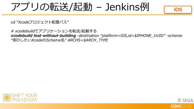 © SEGA
cd “Xcodeプロジェクト配置パス”
# xcodebuildでアプリケーションを転送/起動する
xcodebuild test-without-building -destination “platform=iOS,id=$IPHONE_UUID” -scheme
“実⾏したいXcodeのScheme名" ARCHS=$ARCH_TYPE
アプリの転送/起動 – Jenkins例 iOS
