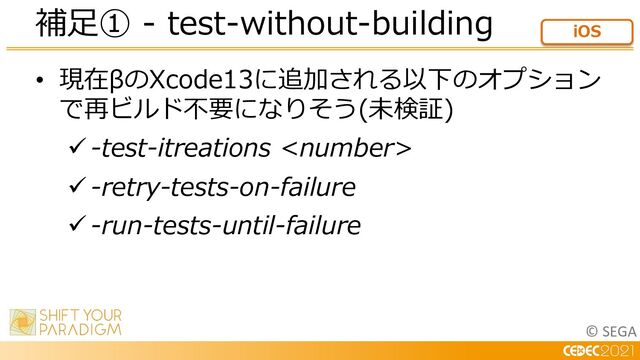 © SEGA
• 現在βのXcode13に追加される以下のオプション
で再ビルド不要になりそう(未検証)
ü -test-itreations 
ü -retry-tests-on-failure
ü -run-tests-until-failure
補⾜① - test-without-building iOS
