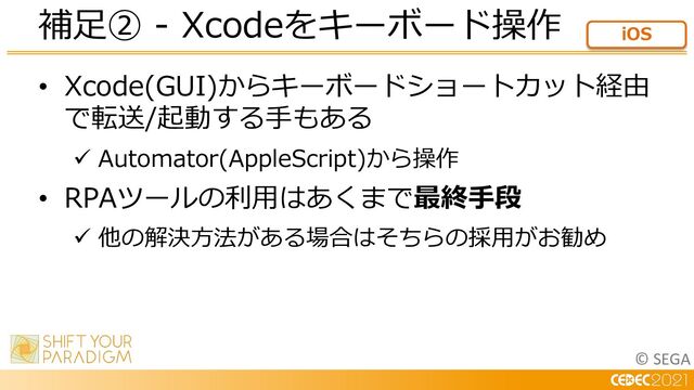 © SEGA
• Xcode(GUI)からキーボードショートカット経由
で転送/起動する⼿もある
ü Automator(AppleScript)から操作
• RPAツールの利⽤はあくまで最終⼿段
ü 他の解決⽅法がある場合はそちらの採⽤がお勧め
補⾜② - Xcodeをキーボード操作 iOS
