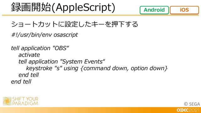 © SEGA
ショートカットに設定したキーを押下する
#!/usr/bin/env osascript
tell application "OBS“
activate
tell application "System Events“
keystroke "s" using {command down, option down}
end tell
end tell
録画開始(AppleScript) Android iOS
