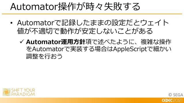 © SEGA
• Automatorで記録したままの設定だとウェイト
値が不適切で動作が安定しないことがある
ü Automator運⽤⽅針項で述べたように、複雑な操作
をAutomatorで実装する場合はAppleScriptで細かい
調整を⾏おう
Automator操作が時々失敗する
