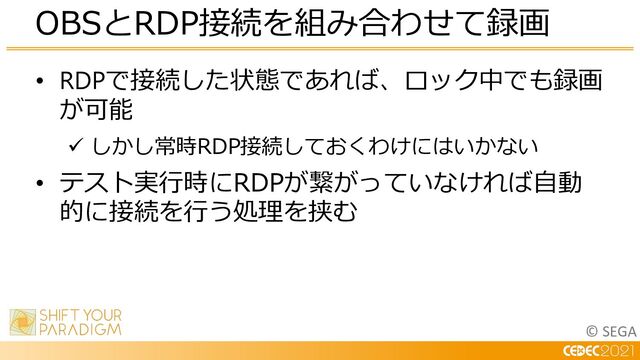 © SEGA
• RDPで接続した状態であれば、ロック中でも録画
が可能
ü しかし常時RDP接続しておくわけにはいかない
• テスト実⾏時にRDPが繋がっていなければ⾃動
的に接続を⾏う処理を挟む
OBSとRDP接続を組み合わせて録画
