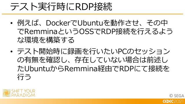 © SEGA
• 例えば、DockerでUbuntuを動作させ、その中
でRemminaというOSSでRDP接続を⾏えるよう
な環境を構築する
• テスト開始時に録画を⾏いたいPCのセッション
の有無を確認し、存在していない場合は前述し
たUbuntuからRemmina経由でRDPにて接続を
⾏う
テスト実⾏時にRDP接続
