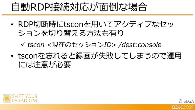 © SEGA
• RDP切断時にtsconを⽤いてアクティブなセッ
ションを切り替える⽅法も有り
ü tscon <現在のセッションID> /dest:console
• tsconを忘れると録画が失敗してしまうので運⽤
には注意が必要
⾃動RDP接続対応が⾯倒な場合

