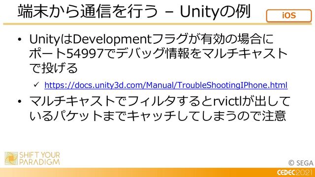 © SEGA
• UnityはDevelopmentフラグが有効の場合に
ポート54997でデバッグ情報をマルチキャスト
で投げる
ü https://docs.unity3d.com/Manual/TroubleShootingIPhone.html
• マルチキャストでフィルタするとrvictlが出して
いるパケットまでキャッチしてしまうので注意
端末から通信を⾏う – Unityの例 iOS

