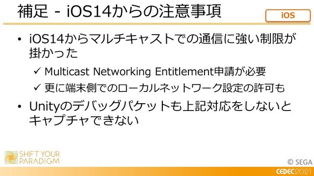 © SEGA
• iOS14からマルチキャストでの通信に強い制限が
掛かった
ü Multicast Networking Entitlement申請が必要
ü 更に端末側でのローカルネットワーク設定の許可も
• Unityのデバッグパケットも上記対応をしないと
キャプチャできない
補⾜ - iOS14からの注意事項 iOS

