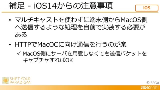 © SEGA
• マルチキャストを使わずに端末側からMacOS側
へ送信するような処理を⾃前で実装する必要が
ある
• HTTPでMacOCに向け通信を⾏うのが楽
ü MacOS側にサーバを⽤意しなくても送信パケットを
キャプチャすればOK
補⾜ - iOS14からの注意事項 iOS
