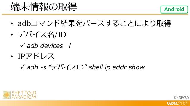 © SEGA
• adbコマンド結果をパースすることにより取得
• デバイス名/ID
ü adb devices –l
• IPアドレス
ü adb -s “デバイスID” shell ip addr show
端末情報の取得 Android
