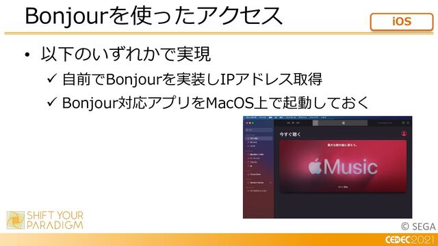 © SEGA
• 以下のいずれかで実現
ü ⾃前でBonjourを実装しIPアドレス取得
ü Bonjour対応アプリをMacOS上で起動しておく
Bonjourを使ったアクセス iOS
