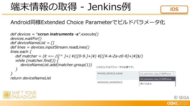 © SEGA
Android同様Extended Choice Parameterでビルドパラメータ化
def devices = “xcrun instruments -s”.execute()
devices.waitFor()
def deviceNameList = []
def lines = devices.inputStream.readLines()
lines.each {
def matcher = (it =~ /([^ ]+) ¥(([0-9.]+)¥) ¥[([¥-A-Za-z0-9]+)¥]$/)
while (matcher.find()) {
deviceNameList.add(matcher.group(1))
}
}
return deviceNameList
端末情報の取得 - Jenkins例 iOS

