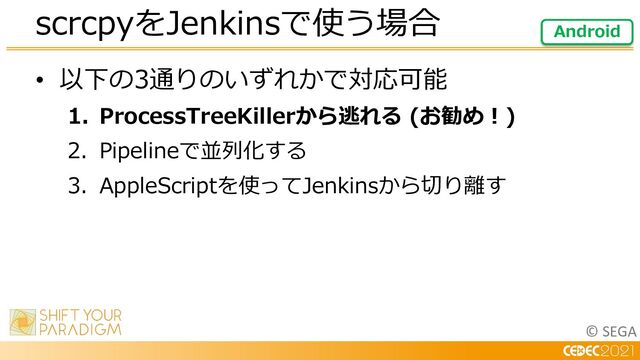 © SEGA
• 以下の3通りのいずれかで対応可能
1. ProcessTreeKillerから逃れる (お勧め︕)
2. Pipelineで並列化する
3. AppleScriptを使ってJenkinsから切り離す
scrcpyをJenkinsで使う場合 Android
