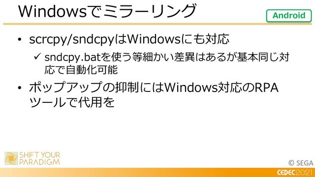 © SEGA
• scrcpy/sndcpyはWindowsにも対応
ü sndcpy.batを使う等細かい差異はあるが基本同じ対
応で⾃動化可能
• ポップアップの抑制にはWindows対応のRPA
ツールで代⽤を
Windowsでミラーリング Android
